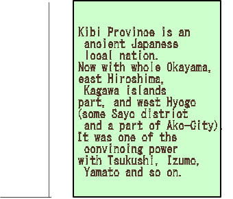 Kibi Province is an  ancient Japanese  local nation.  Now with whole Okayama,  east Hiroshima,  Kagawa islands  part, and west Hyogo  (some Sayo district  and a part of Ako-City).  It was one of the  convincing power  with Tsukushi, Izumo,  Yamato and so on.