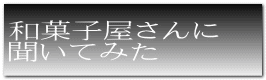 和菓子屋さんに 聞いてみた 